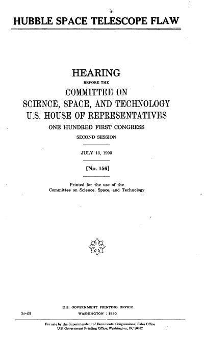 handle is hein.cbhear/hstf0001 and id is 1 raw text is: HUBBLE SPACE TELESCOPE FLAW

HEARING
BEFORE THE
COMMITTEE ON
SCIENCE, SPACE, AND TECHNOLOGY
U.S. HOUSE OF REPRESENTATIVES
ONE HUNDRED FIRST CONGRESS
SECOND SESSION
JULY 13, 1990
[No. 1561
Printed for the use of the
Committee on Science, Space, and Technology
U.S. GOVERNMENT PRINTING OFFICE
34-431            WASHINGTON : 1990

For sale by the Superintendent of Documents, Congressional Sales Office
U.S. Government Printing Office, Washington, DC 20402


