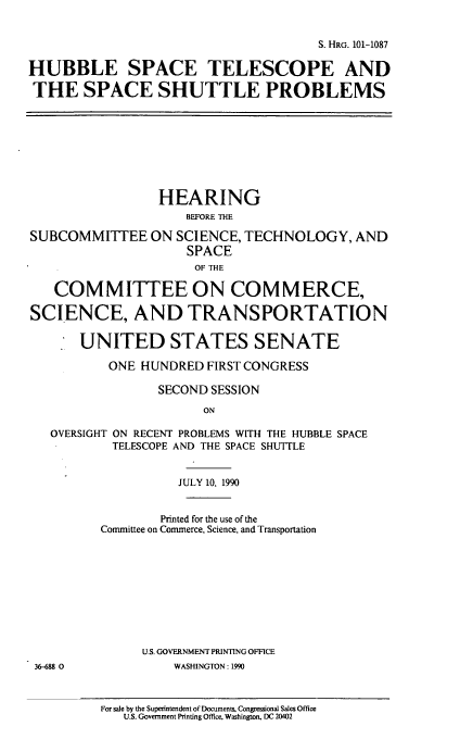 handle is hein.cbhear/hstssp0001 and id is 1 raw text is: S. HRG. 101-1087
HUBBLE SPACE TELESCOPE AND
THE SPACE SHUTTLE PROBLEMS
HEARING
BEFORE THE
SUBCOMMITTEE ON SCIENCE, TECHNOLOGY, AND
SPACE
OF THE
COMMITTEE ON COMMERCE,
SCIENCE, AND TRANSPORTATION
UNITED STATES SENATE
ONE HUNDRED FIRST CONGRESS
SECOND SESSION
ON
OVERSIGHT ON RECENT PROBLEMS WITH THE HUBBLE SPACE
TELESCOPE AND THE SPACE SHUTTLE
JULY 10, 1990
Printed for the use of the
Committee on Commerce, Science, and Transportation
U.S. GOVERNMENT PRINTING OFFICE
36-688 0         WASHINGTON: 1990

For sale by the Superintendent of Documents. Congressional Sales Office
U.S. Government Printing Office, Washington, DC 20402


