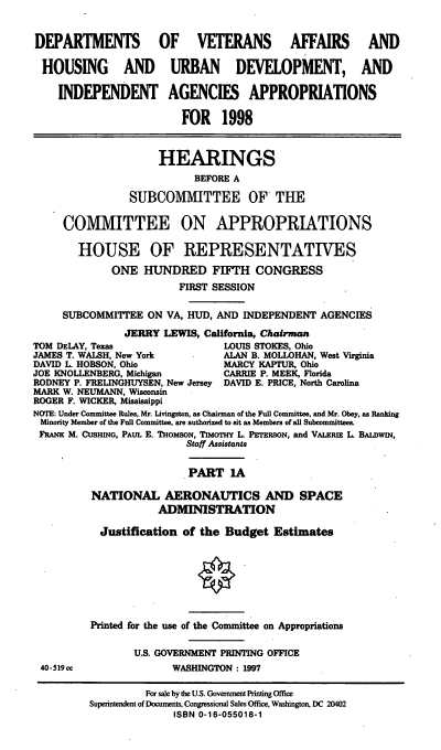 handle is hein.cbhear/hudia0001 and id is 1 raw text is: DEPARTMENTS OF VETERANS AFFAIRS AND
HOUSING AND URBAN DEVELOPMENT, AND
INDEPENDENT AGENCIES APPROPRIATIONS
FOR 1998
HEARINGS
BEFORE A
SUBCOMMITTEE OF THE
COMMITTEE ON APPROPRIATIONS
HOUSE OF REPRESENTATIVES
ONE HUNDRED FIFTH CONGRESS
FIRST SESSION
SUBCOMMITTEE ON VA, HUD, AND INDEPENDENT AGENCIES
JERRY LEWIS, California, Chairman
TOM DELAY, Texas                 LOUIS STOKES, Ohio
JAMES T. WALSH, New York         ALAN B. MOLLOHAN, West Virginia
DAVID L HOBSON, Ohio             MARCY KAPTUR, Ohio
JOE KNOLLENBERG, Michigan        CARRIE P. MEEK, Florida
RODNEY P. FRELINGHUYSEN, New Jersey DAVID E. PRICE, North Carolina
MARK W. NEUMANN, Wisconsin
ROGER F. WICKER, Mississippi
NOTE: Under Committee Rules, Mr. Livingston, as Chairman of the Full Committee, and Mr. Obey, as Ranking
Minority Member of the Full Committee, are authorized to sit as Members of all Subcommittees.
FRANK M. CUSHING, PAUL E. THOMSON, TIMOTHY L PETERSON, and VALERIE L BALDWIN,
Staff Assistants
PART 1A
NATIONAL AERONAUTICS AND SPACE
ADMINISTRATION
Justification of the Budget Estimates
Printed for the use of the Committee on Appropriations
U.S. GOVERNMENT PRINTING OFFICE
40-519cc               WASHINGTON : 1997
For sale by the U.S. Government Printing Office
Superintendent of Documents, Congressional Sales Office, Washington, DC 20402
ISBN 0-16-055018-1


