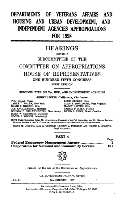 handle is hein.cbhear/hudiv0001 and id is 1 raw text is: DEPARTMENTS OF VETERANS AFFAIRS AND
HOUSING AND URBAN DEVELOPMENT, AND
INDEPENDENT AGENCIES APPROPRIATIONS
FOR 1998
HEARINGS
BEFORE A
SUBCOMMITTEE OF THE
COMMITTEE ON APPROPRIATIONS
HOUSE OF REPRESENTATIVES
ONE HUNDRED FIFTH CONGRESS
FIRST SESSION
SUBCOMMITTEE ON VA, HUD, AND INDEPENDENT AGENCIES
JERRY LEWIS, Calfornia, Chairman
TOM DELAY, Texas                LOUIS STOKES, Ohio
JAMES T. WALSH, New York        ALAN B. MOLLOHAN, West Virginia
DAVID L. HOBSON, Ohio           MARCY KAPTUR, Ohio
JOE KNOLLENBERG, Michigan       CARRIE P. MEEK, Florida
RODNEY P. FRELINGHUYSEN, New Jersey DAVID E. PRICE, North Carolina
MARK W. NEUMANN, Wisconsin
ROGER F. WICKER, Mississippi
NOTE: Under Committee Rules, Mr. Livingston, as Chairman of the Full Committee, and Mr. Obey, as Ranking
Minority Member of the Full Committee, are authorized to sit as Members of all Subcommittees.
FRANK M. CUSHING, PAUL E. THOMSON, TIMOTHY L. PETERSON, and VALERIE L. BALDWIN,
Staff Assistants
PART 4
Page
Federal Emergency Management Agency .........................  1
Corporation for National and Community Service ........    131
Printed for the use of the Committee on Appropriations
U.S. GOVERNMENT PRINTING OFFICE
40-3440                 WASHINGTON : 1997
For sale by the U.S. Government Printing Office
Superintendent of Documents, Congressional Sales Office, Washington, DC 20402
ISBN 0-16-055085-8


