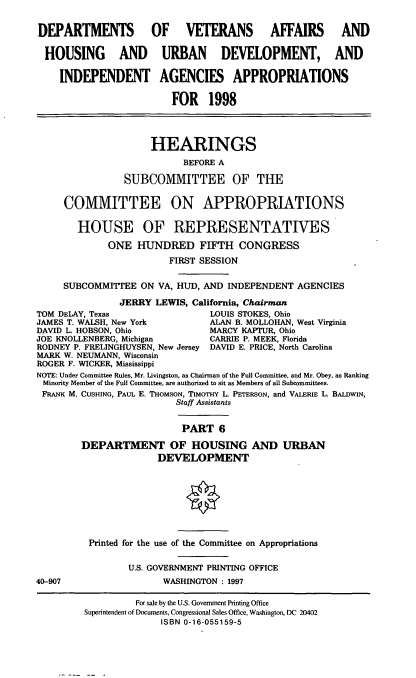 handle is hein.cbhear/hudvi0001 and id is 1 raw text is: DEPARTMENTS OF VETERANS AFFAIRS AND
HOUSING AND URBAN DEVELOPMENT, AND
INDEPENDENT AGENCIES APPROPRIATIONS
FOR 1998
HEARINGS
BEFORE A
SUBCOMMITTEE OF THE
COMMITTEE ON APPROPRIATIONS
HOUSE OF REPRESENTATIVES
ONE HUNDRED FIFTH CONGRESS
FIRST SESSION
SUBCOMMITTEE ON VA, HUD, AND INDEPENDENT AGENCIES
JERRY LEWIS, California, Chairman
TOM DELAY, Texas                 LOUIS STOKES, Ohio
JAMES T. WALSH, New York         ALAN B. MOLLOHAN, West Virginia
DAVID L. HOBSON, Ohio            MARCY KAPTUR, Ohio
JOE KNOLLENBERG, Michigan        CARRIE P. MEEK, Florida
RODNEY P. FRELINGHUYSEN, New Jersey DAVID E. PRICE, North Carolina
MARK W. NEUMANN, Wisconsin
ROGER F. WICKER, Mississippi
NOTE: Under Committee Rules, Mr. Livingston, as Chairman of the Full Committee, and Mr. Obey, as Ranking
Minority Member of the Full Committee, are authorized to sit as Members of all Subcommittees.
FRANK M. CUSHING, PAUL E. THOMSON, TIMOTHY L. PETERSON, and VALERIE L. BALDWIN,
Staff Assistants
PART 6
DEPARTMENT OF HOUSING AND URBAN
DEVELOPMENT
Printed for the use of the Conunittee on Appropriations
U.S. GOVERNMENT PRINTING OFFICE
40-907                  WASHINGTON : 1997
For sale by the U.S. Government Printing Office
Superintendent of Documents, Congressional Sales Office, Washington, DC 20402
ISBN 0-16-055159-5


