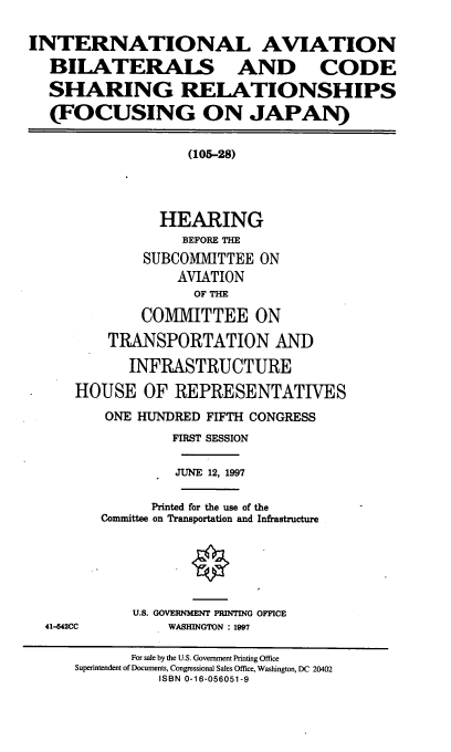handle is hein.cbhear/iabcs0001 and id is 1 raw text is: INTERNATIONAL AVIATION
BILATERALS AND CODE
SHARING RELATIONSHIPS
(FOCUSING ON JAPAN)
(105-28)
HEARING
BEFORE THE
SUBCOMMITTEE ON
AVIATION
OF THE
COMMITTEE ON
TRANSPORTATION AND
INFRASTRUCTURE
HOUSE OF REPRESENTATIVES
ONE HUNDRED FIFTH CONGRESS
FIRST SESSION
JUNE 12, 1997
Printed for the use of the
Committee on Transportation and Infrastructure
U.S. GOVERNMENT PRINTING OFFICE
41-542CC       WASHINGTON : 1997
For sale by the U.S. Government Printing Office
Superintendent of Documents, Congressional Sales Office, Washington, DC 20402
ISBN 0-16-056051-9


