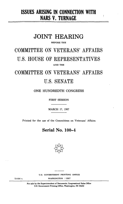 handle is hein.cbhear/iacnt0001 and id is 1 raw text is: ISSUES ARISING IN CONNECTION WITH
NARS V. TURNAGE

JOINT HEARING
BEFORE THE
COMMITTEE ON VETERANS' AFFAIRS
U.S. HOUSE OF REPRESENTATIVES
AND THE
COMMITTEE ON VETERANS' AFFAIRS
U.S. SENATE
ONE HUNDREDTH CONGRESS
FIRST SESSION
MARCH 17, 1987
Printed for the use of the Committees on Veterans' Affairs
Serial No. 100-4

U.S. GOVERNMENT PRINTING OFFICE
WASHINGTON : 1987

73-816 =

For sale by the Superintendent of Documents, Congressional Sales Office
U.S. Government Printing Office, Washington, DC 20402


