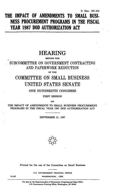 handle is hein.cbhear/iasmpp0001 and id is 1 raw text is: S. HRG. 100-454
THE IMPACT OF AMENDMENTS TO SMALL BUSI-
NESS PROCUREMENT PROGRAMS IN THE FISCAL
YEAR 1987 DOD AUTHORIZATION ACT

HEARING
BEFORE THE
SUBCOMMITTEE ON GOVERNMENT CONTRACTING
AND PAPERWORK REDUCTION
OF THE
COMMITTEE ON SMALL BUSINESS
UNITED STATES SENATE
ONE HUNDREDTH CONGRESS
FIRST SESSION
ON
THE IMPACT OF AMENDMENTS TO SMALL BUSINESS PROCUREMENT
PROGRAMS IN THE FISCAL YEAR 1987 DOD AUTHORIZATION ACT

79-383

SEPTEMBER 21, 1987
Printed for the use of the Committee on Small Business
U.S. GOVERNMENT PRINTING OFFICE
WASHINGTON . 1988

For sale by the Superintendent of Documents, Congressional Sales Office
U.S. Government Printing Office, Washington, DC 20402


