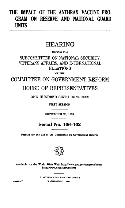handle is hein.cbhear/iavpr0001 and id is 1 raw text is: THE IMPACT OF THE ANTHRAX VACCINE PRO-
GRAM    ON  RESERVE AND     NATIONAL GUARD
UNITS
HEARING
BEFORE THE
SUBCOIITTEE ON NATIONAL SECURITY,
VETERANS AFFAIRS, AND INTERNATIONAL
RELATIONS
OF THE
COMMITTEE ON GOVERNMENT REFORM
HOUSE OF REPRESENTATIVES
ONE HUNDRED SIXTH CONGRESS
FIRST SESSION
SEPTEMBER 29, 1999
Serial No. 106-102
Printed for the use of the Committee on Government Reform
Available via the World Wide Web: http'//www.gpo.gov/congress/house
http//www.house.gov/reform
U.S. GOVERNMENT PRINTING OFFICE
63-601 CC        WASHINGTON : 2000


