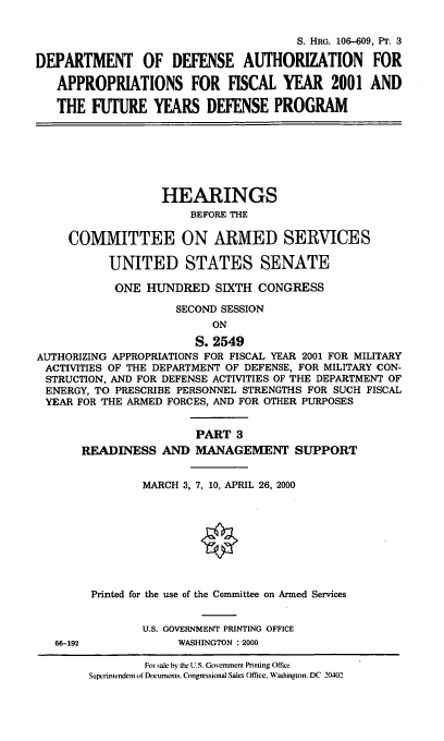 handle is hein.cbhear/ifydpiii0001 and id is 1 raw text is: S. HRG. 106--609, PT. 3
DEPARTMENT OF DEFENSE AUTHORIZATION FOR
APPROPRIATIONS FOR FISCAL YEAR 2001 AND
THE FUTURE YEARS DEFENSE PROGRAM

HEARINGS
BEFORE THE
COMMITTEE ON ARMED SERVICES
UNITED STATES SENATE
ONE HUNDRED SIXTH CONGRESS
SECOND SESSION
ON
S. 2549
AUTHORIZING APPROPRIATIONS FOR FISCAL YEAR 2001 FOR MILITARY
ACTIVITIES OF THE DEPARTMENT OF DEFENSE, FOR MILITARY CON-
STRUCTION, AND FOR DEFENSE ACTIVITIES OF THE DEPARTMENT OF
ENERGY, TO PRESCRIBE PERSONNEL STRENGTHS FOR SUCH FISCAL
YEAR FOR THE ARMED FORCES, AND FOR OTHER PURPOSES
PART 3
READINESS AND MANAGEMENT SUPPORT
MARCH 3, 7, 10, APRIL 26, 2000
Printed for the use of the Committee on Armed Services
U.S. GOVERNMENT PRINTING OFFICE
66-192             WASHINGTON : 2000

For sale by the U.S. Governncnt Printing Office
Superintendent ol Documents. Congressional Sales Office, Washington. DC 20402


