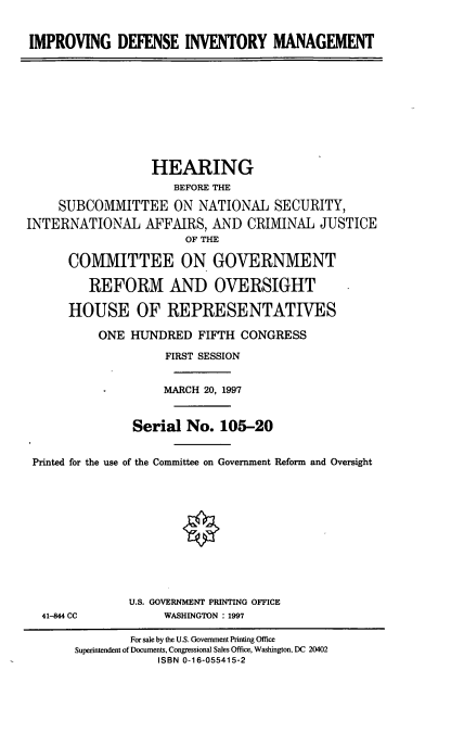handle is hein.cbhear/impdim0001 and id is 1 raw text is: IMPROVING DEFENSE INVENTORY MANAGEMENT
HEARING
BEFORE THE
SUBCOMMITTEE ON NATIONAL SECURITY,
INTERNATIONAL AFFAIRS, AND CRIMINAL JUSTICE
OF THE
COMMITTEE ON GOVERNMENT
REFORM AND OVERSIGHT
HOUSE OF REPRESENTATIVES
ONE HUNDRED FIFTH CONGRESS
FIRST SESSION
MARCH 20, 1997
Serial No. 105-20
Printed for the use of the Committee on Government Reform and Oversight
U.S. GOVERNMENT PRINTING OFFICE
41-844 CC            WASHINGTON : 1997
For sale by the U.S. Government Printing Office
Superintendent of Documents, Congressional Sales Office, Washington, DC 20402
ISBN 0-16-055415-2


