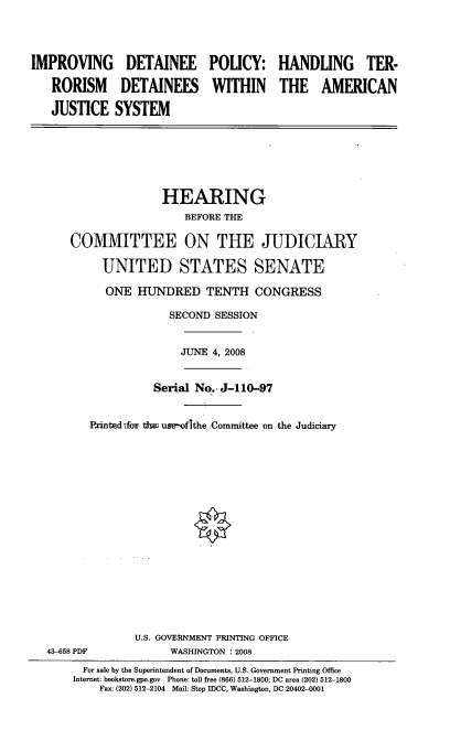 handle is hein.cbhear/impdtlcy0001 and id is 1 raw text is: 




IMPROVING DETAINEE POLICY: HANDLING TER-

   RORISM DETAINEES WITHIN THE AMERICAN

   JUSTICE SYSTEM







                     HEARING
                        BEFORE THE

      COMMITTEE ON THE JUDICIARY

           UNITED STATES SENATE

           ONE HUNDRED TENTH CONGRESS

                      SECOND SESSION


                        JUNE 4, 2008


                    Serial No., J-110-97


         Printed xfo th us -ofithe Committee on the Judiciary


















                U.S. GOVERNMENT PRINTING OFFICE
  43-658 PDF          WASHINGTON : 2008
        For sale by the Superintendent of Documents, U.S. Government Printing Office
        Internet: bookstore.gpo.gov Phone: toll free (866) 512-1800; DC area (202) 512-1800
           Fax: (202) 512-2104 Mail: Step IDCC, Washington, DC 20402-0001


