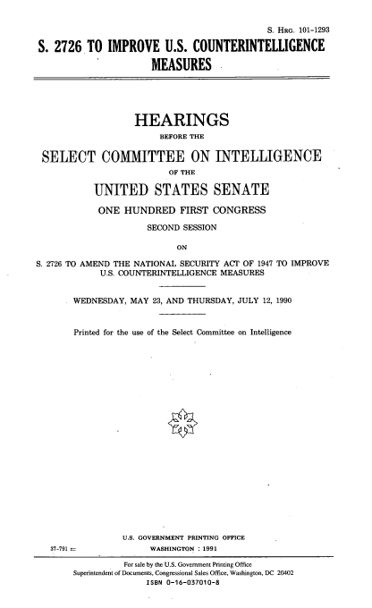 handle is hein.cbhear/imuscnti0001 and id is 1 raw text is: 

                                            S. HRG. 101-1293

S. 2726. TO IMPROVE U.S. COUNTERINTELLIGENCE

                      MEASURES





                   HEARINGS
                        BEFORE THE

 SELECT COMMITTEE ON INTELLIGENCE
                          OF THE

           UNITED STATES SENATE

           ONE HUNDRED FIRST CONGRESS

                     SECOND SESSION

                           ON

S. 2726 TO AMEND THE NATIONAL SECURITY ACT OF 1947 TO IMPROVE
            U.S. COUNTERINTELLIGENCE MEASURES


       WEDNESDAY, MAY 23, AND THURSDAY, JULY 12, 1990


       Printed for the use of the Select Committee on Intelligence























                 U.S. GOVERNMENT PRINTING OFFICE
   37-791             WASHINGTON ; 1991


          For sale by the U.S. Government Printing Office
Superintendent of Documents, Congressional Sales Office, Washington, DC 20402
              ISBN 0-16-037010-8


