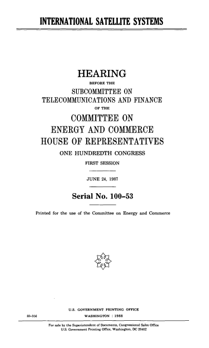 handle is hein.cbhear/instlsy0001 and id is 1 raw text is: INTERNATIONAL SATELLITE SYSTEMS

HEARING
BEFORE THE
SUBCOMMITTEE ON
TELECOMMUNICATIONS AND FINANCE
OF THE
COMMITTEE ON
ENERGY AND COMMERCE
HOUSE OF REPRESENTATIVES
ONE HUNDREDTH CONGRESS
FIRST SESSION
JUNE 24, 1987
Serial No. 100-53
Printed for the use of the Committee on Energy and Commerce

U.S. GOVERNMENT PRINTING OFFICE
WASHINGTON : 1988

For sale by the Superintendent of Documents, Congressional Sales Office
U.S. Government Printing Office, Washington, DC 20402

80-956


