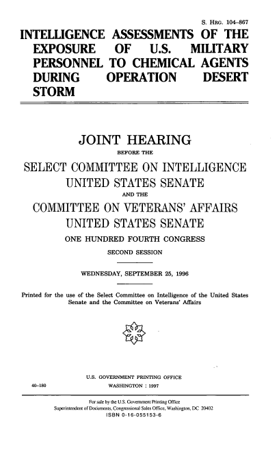 handle is hein.cbhear/intacad0001 and id is 1 raw text is: S. HRG. 104-867
INTELLIGENCE ASSESSMENTS OF THE
EXPOSURE OF U.S. MILITARY
PERSONNEL TO CHEMICAL AGENTS
DURING   OPERATION   DESERT
STORM

JOINT HEARING
BEFORE THE
SELECT COMMITTEE ON INTELLIGENCE
UNITED STATES SENATE
AND THE
COMMITTEE ON VETERANS' AFFAIRS
UNITED STATES SENATE
ONE HUNDRED FOURTH CONGRESS
SECOND SESSION
WEDNESDAY, SEPTEMBER 25, 1996
Printed for the use of the Select Committee on Intelligence of the United States
Senate and the Committee on Veterans' Affairs

U.S. GOVERNMENT PRINTING OFFICE
WASHINGTON : 1997

40-180

For sale by the U.S. Government Printing Office
Superintendent of Documents, Congressional Sales Office, Washington, DC 20402
ISBN 0-16-055153-6



