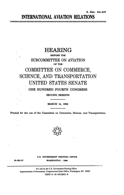 handle is hein.cbhear/intlar0001 and id is 1 raw text is: S. HRG. 104-637
INTERNATIONAL AVIATION RELATIONS

HEARING
BEFORE THE
SUBCOMMITTEE ON AVIATION
OP THE
COMMITTEE ON COMMERCE,
SCIENCE, AND TRANSPORTATION
UNITED STATES SENATE
ONE HUNDRED FOURTH CONGRESS
SECOND SESSION
MARCH 14,.1996
Printed for the use of the Committee on Conunerce, Science, and Transportation

23-259 CC

U.S. GOVERNMENT PRINTING OFFICE
WASHINGTON : 1996

For sale by the U.S. Government Printing Office
Superintendent of Documents, Congressional Sales Office, Washington, DC 20402
ISBN 0-16-053862-9


