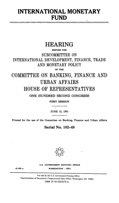 handle is hein.cbhear/intlmf0001 and id is 1 raw text is: INTERNATIONAL MONETARY
FUND
HEARING
BEFORE THE
SUBCOMMITTEE ON
INTERNATIONAL DEVELOPMENT, FINANCE, TRADE
AND MONETARY POLICY
OF THE
COMTTEE ON BANKING, FINANCE AN])
URBAN AFFAIRS
HOUSE OF REPRESENTATIVES
ONE HUNDRED SECOND CONGRESS
FIRST SESSION
JUNE 12, 1991
Printed for the use of the Committee on Banking, Finance and Urban Affairs
Serial No. 102-48
U.S. GOVERNMENT PRINTING OFFICE
43-908 4           WASHINGTON : 1991
For sale by the U.S. Government Printing Office
Superintendent of Documents, Congressional Sales Office, Washington, DC 20402
ISBN 0-16-035373-4


