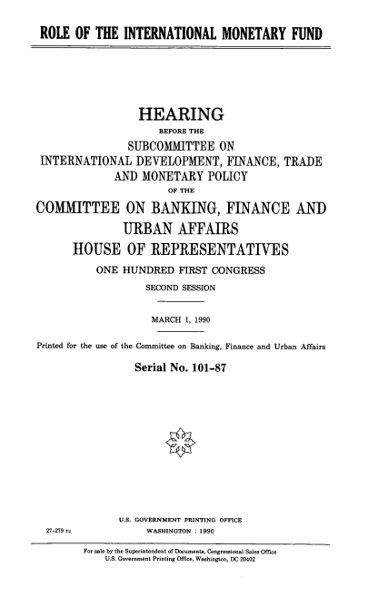 handle is hein.cbhear/intlmonf0001 and id is 1 raw text is: ROLE OF THE INTERNATIONAL MONETARY FUND

HEARING
BEFORE THE
SUBCOMMITTEE ON
INTERNATIONAL DEVELOPMENT, FINANCE, TRADE
AND MONETARY POLICY
OF THE
COMMITTEE ON BANKING, FINANCE AND
URBAN AFFAIRS
HOUSE OF REPRESENTATIVES
ONE HUNDRED FIRST CONGRESS
SECOND SESSION
MARCH 1, 1990
Printed for the use of the Committee on Banking, Finance and Urban Affairs
Serial No. 101-87

U.S. GOVERNMENT PRINTING OFFICE
WASHINGTON . 1990

27-279

For sale by the Superintendent of Documents, Congressional Sales Office
U.S. Government Printing Office, Washington, DC 20402



