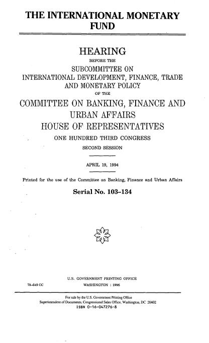handle is hein.cbhear/intmf0001 and id is 1 raw text is: THE INTERNATIONAL MONETARY
FUND
HEARING
BEFORE THE
SUBCOMMITTEE ON
INTERNATIONAL DEVELOPMENT, FINANCE, TRADE
AND MONETARY POLICY
OF THE
COMMITTEE ON BANKING, FINANCE AND
URBAN AFFAIRS
HOUSE OF REPRESENTATIVES
ONE HUNDRED THIRD CONGRESS
SECOND SESSION
APRIL 19, 1994
Printed for the use of the Committee on Banking, Finance and Urban Affairs
Serial No. 103-134

U.S. GOVERNMENT PRINTING OFFICE
WASHINGTON : 1995

78-649 CC

For sale by the U.S. Government Printing Office
Superintendent of Documents, Congressional Sales Office, Washington, DC 20402
ISBN 0-16-047276-8


