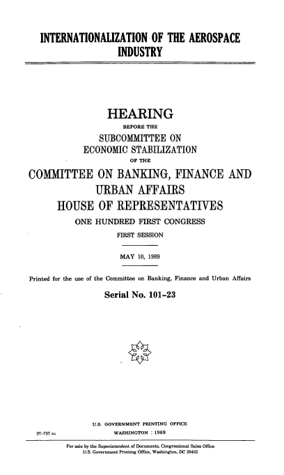 handle is hein.cbhear/intntlai0001 and id is 1 raw text is: INTERNATIONALIZATION OF THE AEROSPACE
INDUSTRY

HEARING
BEFORE THE
SUBCOMITTEE ON
ECONOMIC STABIIZATION
OF THE
COMMITTEE ON BANKING, FINANCE AN])
URBAN AFFAIRS
HOUSE OF REPRESENTATIVES
ONE HUNDRED FIRST CONGRESS
FIRST SESSION

MAY 10, 1989

Printed for the use of the Committee on Banking, Finance and Urban Affairs
Serial No. 101-23
U.S. GOVERNMENT PRINTING OFFICE

97-787 -

WASHINGTON : 1989

For sale by the Superintendent of Documents, Congressional Sales Office
U.S. Government Printing Office, Washington, DC 20402


