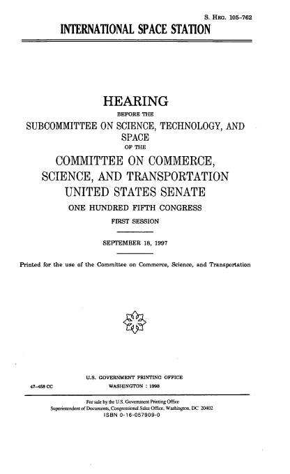 handle is hein.cbhear/intss0001 and id is 1 raw text is: S. HRG. 105-762
INTERNATIONAL SPACE STATION

HEARING
BEFORE THE
SUBCOMMITTEE ON SCIENCE, TECHNOLOGY, AND
SPACE
OF THE
COMMITTEE ON COMMERCE,
SCIENCE, AND TRANSPORTATION
UNITED STATES SENATE
ONE HUNDRED FIFTH CONGRESS
FIRST SESSION
SEPTEMBER 18, 1997
Printed for the use of the Committee on Commerce, Science, and Transportation
U.S. GOVERNMENT PRINTING OFFICE
47-458 CC             WASHINGTON : 1998
For sale by the U.S. Government Printing Office
Superintendent of Documents, Congressional Sales Office, Washington, DC 20402
ISBN 0-16-057909-0


