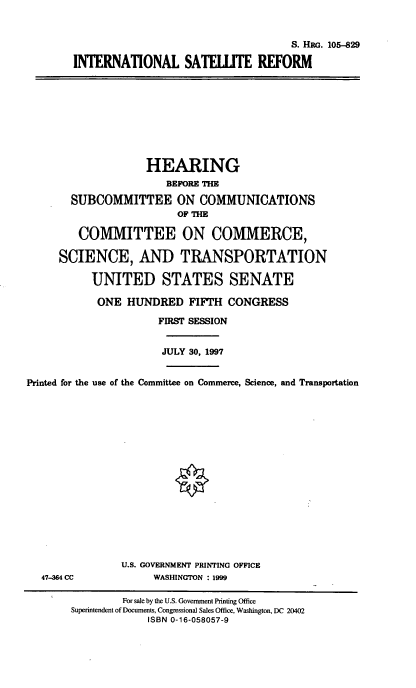 handle is hein.cbhear/intstr0001 and id is 1 raw text is: 

                                    S. HaG. 105-829
INTERNATIONAL SATELITE REFORM


                    HEARING
                       BEFORE THE
       SUBCOMMITTEE ON COMMUNICATIONS
                         OF m mE

         COMMITTEE ON COMMERCE,

     SCIENCE, AND TRANSPORTATION

           UNITED STATES SENATE
           ONE HUNDRED FIFTH CONGRESS
                      FIRST SESSION

                      JULY 30, 1997

Printed for the use of the Committee on Commerce, Science, and Transportation


47-364 CC


U.S. GOVERNMENT PRINTING OFFICE
     WASHINGTON : 1999


         For sale by the U.S. Government Printing Office
Superintendent of Documents, Congressional Sales Office, Washington, DC 20402
             ISBN 0-16-058057-9


