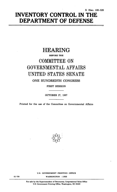 handle is hein.cbhear/invcdod0001 and id is 1 raw text is: S. HRG. 100-526
INVENTORY CONTROL IN THE
DEPARTMENT OF DEFENSE

HEARING
BEFORE THE
COMMITTEE ON
GOVERNMENTAL AFFAIRS
UNITED STATES SENATE
ONE HUNDREDTH CONGRESS
FIRST SESSION
OCTOBER 27, 1987
Printed for the use of the Committee on Governmental Affairs

U.S. GOVERNMENT PRINTING OFFICE
WASHINGTON : 1988

82-799

For sale by the Superintendent of Documents, Congressional Sales Office
U.S. Government Printing Office, Washington, DC 20402


