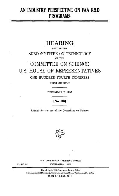 handle is hein.cbhear/ipfrdp0001 and id is 1 raw text is: AN INDUSTRY PERSPECTIVE ON FAA R&D
PROGRAMS
HEARING
BEFORE THE
SUBCOMMITTEE ON TECHNOLOGY
OF THE
COMMITTEE ON SCIENCE
U.S. HOUSE OF REPRESENTATWES
ONE HUNDRED FOURTH CONGRESS
FIRST SESSION
DECEMBER 7, 1995
[No. 381
Printed for the use of the Committee on Science
U.S. GOVERNMENT PRINTING OFFICE
22-503 CC             WASHINGTON : 1995
For sale by the U.S. Government Printing Office
Superintendent of Documents, Congressional Sales Office, Washington, DC 20402
ISBN 0-16-052426-1


