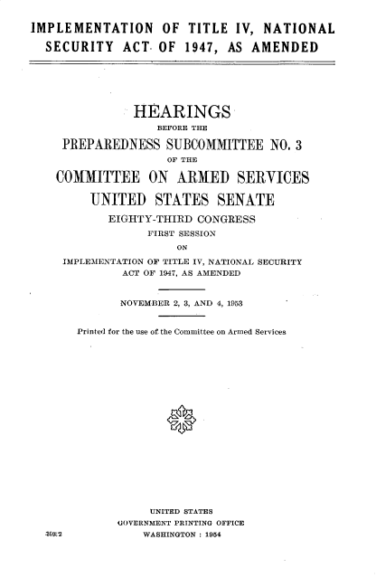 handle is hein.cbhear/ipnsa0001 and id is 1 raw text is: 


IMPLEMENTATION OF TITLE IV, NATIONAL

  SECURITY ACT. OF 1947, AS AMENDED


            HEARINGS
               BEFORE THE

 PREPAREDNESS SUBCOMMITTEE NO. 3
                 OF THE

COMMITTEE ON ARMED SERVICES


     UNITED STATES SENATE

        EIGHTY-THIRD CONGRESS
              FIRST SESSION
                  ON
 IMPLEMENTATION OF TITLE IV, NATIONAL SECURITY
          ACT OF 1947, AS AMENDED


          NOVEMBER 2, 3, AND 4, 1953


   Printed for the use of the Committee on Armed Services





















              UNITED STATES
         UOVERNMENT PRINTING OFFICE
k-2          WASHINGTON : 1954


