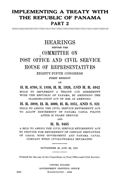 handle is hein.cbhear/iptrpp0001 and id is 1 raw text is: 



IMPLEMENTING A TREATY WITH

    THE REPUBLIC OF PANAMA

                   PART 2






                .HEARINGS
                    BEFORE THE

               COMMITTEE ON

    POST   OFFICE   AND   CIVIL   SERVICE


      HOUSE OF REPRESENTATIVES

            EIGHTY-FIFTH  CONGRESS
                  FIRST SESSION
                       ON

    H. R. 6708, S. 1850, H. R. 1926, AND H. R. 4942
    BILLS TO IMPLEMENT A TREATY AND AGREEMENT
    WITH THE REPUBLIC OF PANAMA, BY AMENDING THE
        CLASSIFICATION ACT OF 1949, AS AMENDED

    H. R. 3089, H. R. 4000, H. R. 8851, AND S. 821
    BILLS TO AMEND THE CIVIL SERVICE RETIREMENT ACT
    TO ALLOW RETIREMENT OF PANAMA CANAL PILOTS
              AFTER. 20 YEARS' SERVICE
                      AND

                   H. R. 9465
    A BILL TO AMEND THE CIVIL SERVICE RETIREMENT ACT
    TO PROVIDE FOR RETIREMENT OF CERTAIN EMPLOYEES
    OF CANAL ZONE GOVERNMENT AND PANAMA CANAL
       COMPANY WHEN INVOLUNTARILY SEPARATED


              NOVEMBER 25 AND 26, 1957


    Printed for the use of the Committee on Post Office and Civil Service


                   UNITED STATES
              GOVERNMENT PRINTING OFFICE
  93W55          WASHINGTON : 1958


