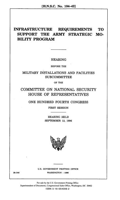 handle is hein.cbhear/irasmp0001 and id is 1 raw text is: [H.N.S.C. No. 104-42]

INFRASTRUCTURE REQUIREMENTS TO
SUPPORT THE ARMY STRATEGIC MO-
BILITY PROGRAM

HEARING
BEFORE THE

MILITARY INSTALLATIONS AND FACILITIES
SUBCOMMITTEE
OF THE
COMMITTEE ON NATIONAL SECURITY
HOUSE OF REPRESENTATIVES

ONE HUNDRED FOURTH CONGRESS
FIRST SESSION
HEARING HELD
SEPTEMBER 12, 1996

U.S. GOVERNMENT PRINTING OFFICE
WASHINGTON : 1996

For sale by the U.S. Government Printing Office
Superintendent of Documents, Congressional Sales Office, Washington, DC 20402
ISBN 0-16-054006-2

36-346


