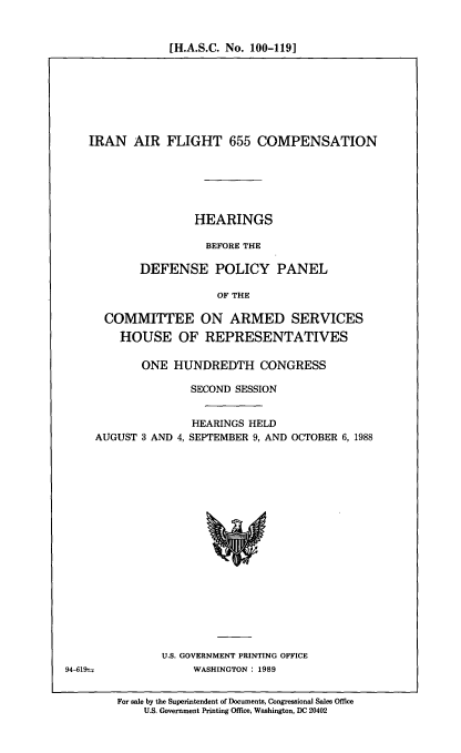handle is hein.cbhear/irnflt0001 and id is 1 raw text is: [H.A.S.C. No. 100-1191

IRAN AIR FLIGHT 655 COMPENSATION
HEARINGS
BEFORE THE
DEFENSE POLICY PANEL
OF THE
COMMITTEE ON ARMED SERVICES
HOUSE OF REPRESENTATIVES
ONE HUNDREDTH CONGRESS
SECOND SESSION

AUGUST 3 AND 4,

HEARINGS HELD
SEPTEMBER 9, AND OCTOBER 6, 1988

U.S. GOVERNMENT PRINTING OFFICE
94-619-                  WASHINGTON : 1989

For sale by the Superintendent of Documents, Congressional Sales Office
U.S. Government Printing Office, Washington, DC 20402


