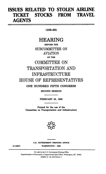 handle is hein.cbhear/irsats0001 and id is 1 raw text is: ISSUES RELATED TO STOLEN AIRLINE
TICKET STOCKS FROM TRAVEL
AGENTS
(105-53)
HEARING
BEFORE THE
SUBCOMMITTEE ON
AVIATION
OF THE
COMMITTEE ON
TRANSPORTATION AND
INFRASTRUCTURE
HOUSE OF REPRESENTATIVES
ONE HUNDRED FIFTH CONGRESS
SECOND SESSION
FEBRUARY 26, 1998
Printed for the use of the
Committee on Transportation and Infrastructure
U.S. GOVERNMENT PRINTING OFFICE
47-0460CC            WASHINGTON : 1998
For sale by the U.S. Government Printing Office
Superintendent of Documents, Congressional Sales Office, Washington, DC 20402
ISBN 0-16-057223-1


