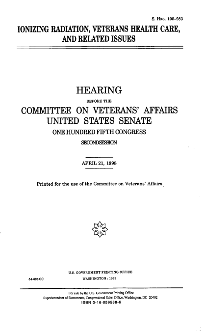 handle is hein.cbhear/irvhc0001 and id is 1 raw text is: S. HRG. 105-983

IONIZING RADIATION, VETERANS HEALTH CARE,
AND RELATED ISSUES

HEARING
BEFORE THE
COMMITTEE ON VETERANS' AFFAIRS
UNITED STATES SENATE
ONE HUNDRED FIFTH CONGRESS
SECONDSESSION
APRIL 21, 1998
Printed for the use of the Committee on Veterans' Affairs

54-696 CC

U.S. GOVERNMENT PRINTING OFFICE
WASHINGTON: 1999

For sale by the U.S. Government Printing Office
Superintendent of Documents, Congressional Sales Office, Washington, DC 20402
ISBN 0-16-059588-6


