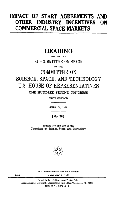 handle is hein.cbhear/isacsm0001 and id is 1 raw text is: IMPACT OF START AGREEMENTS
OTHER INDUSTRY INCENTIVES
COMMERCIAL SPACE MARKETS

HEARING
BEFORE THE
SUBCOMMITTEE ON SPACE
OF THE
COMMITTEE ON
SCIENCE, SPACE, AND TECHNOLOGY
U.S. HOUSE OF REPRESENTATIVES
ONE HUNDRED SECOND CONGRESS
FIRST SESSION
JULY 31, 1991
[No. 761
Printed for the use of the
Committee on Science, Space, and Technology

U.S. GOVERNMENT PRINTING OFFICE
50-826                        WASHINGTON: 1992
For sale by the U.S. Government Printing Office
Superintendent of Documents, Congressional Sales Office, Washington, DC 20402
ISBN 0-16-037265-8

AND
ON


