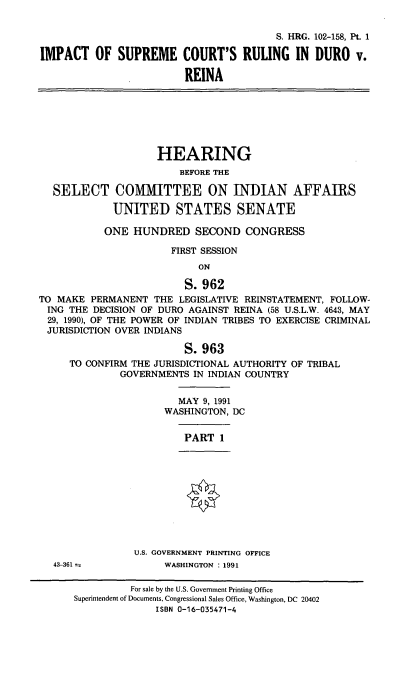 handle is hein.cbhear/iscrd0001 and id is 1 raw text is: S. HRG. 102-158, Pt. 1
IMPACT OF SUPREME COURT'S RULING IN DURO v.
REINA
HEARING
BEFORE THE
SELECT COMMITTEE ON INDIAN AFFAIRS
UNITED STATES SENATE
ONE HUNDRED SECOND CONGRESS
FIRST SESSION
ON
S. 962
TO MAKE PERMANENT THE LEGISLATIVE REINSTATEMENT, FOLLOW-
ING THE DECISION OF DURO AGAINST REINA (58 U.S.L.W. 4643, MAY
29, 1990), OF THE POWER OF INDIAN TRIBES TO EXERCISE CRIMINAL
JURISDICTION OVER INDIANS
S. 963
TO CONFIRM THE JURISDICTIONAL AUTHORITY OF TRIBAL
GOVERNMENTS IN INDIAN COUNTRY
MAY 9, 1991
WASHINGTON, DC
PART 1
U.S. GOVERNMENT PRINTING OFFICE
43-361             WASHINGTON : 1991
For sale by the U.S. Government Printing Office
Superintendent of Documents, Congressional Sales Office, Washington, DC 20402
ISBN 0-16-035471-4


