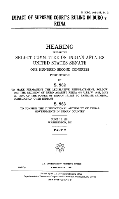 handle is hein.cbhear/iscrdx0001 and id is 1 raw text is: S. HRG. 102-158, Pt. 2
IMPACT OF SUPREME COURT'S RULING IN DURO v.
REINA

HEARING
BEFORE THE
SELECT COMMITTEE ON INDIAN AFFAIRS
UNITED STATES SENATE
ONE HUNDRED SECOND CONGRESS
FIRST SESSION
ON
S. 962
TO MAKE PERMANENT THE LEGISLATIVE REINSTATEMENT, FOLLOW-
ING THE DECISION OF DURO AGAINST REINA (58 U.S.L.W. 4643, MAY
29, 1990), OF THE POWER OF INDIAN TRIBES TO EXERCISE CRIMINAL
JURISDICTION OVER INDIANS
S. 963
TO CONFIRM THE JURISDICTIONAL AUTHORITY OF TRIBAL
GOVERNMENTS IN INDIAN COUNTRY
JUNE 12, 1991
WASHINGTON, DC

PART 2

U.S. GOVERNMENT PRINTING OFFICE
WASHINGTON : 1991

44-317 =

For sale by the U.S. Government Printing Office
Superintendent of Documents, Congressional Sales Office, Washington, DC 20402
ISBN 0-16-036946-0


