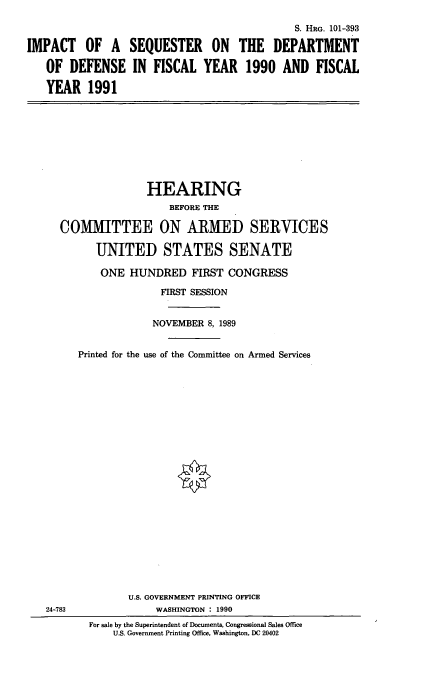 handle is hein.cbhear/isdod0001 and id is 1 raw text is: S. HRG. 101-393
IMPACT OF A SEQUESTER ON THE DEPARTMENT
OF DEFENSE IN FISCAL YEAR 1990 AND FISCAL
YEAR 1991

HEARING
BEFORE THE
COMMITTEE ON ARMED SERVICES
UNITED STATES SENATE
ONE HUNDRED FIRST CONGRESS
FIRST SESSION
NOVEMBER 8, 1989
Printed for the use of the Committee on Armed Services

24-783

U.S. GOVERNMENT PRINTING OFFICE
WASHINGTON : 1990
For sale by the Superintendent of Documents, Congressional Sales Office
U.S. Government Printing Office, Washington, DC 20402


