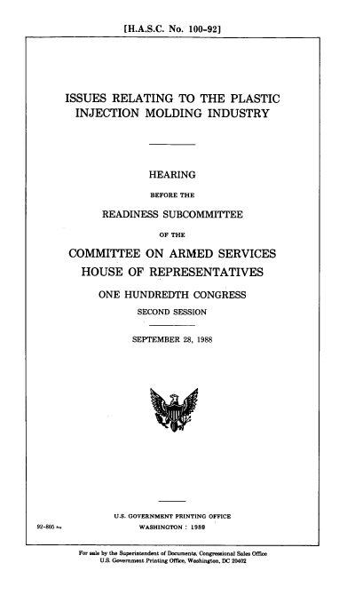 handle is hein.cbhear/isplstj0001 and id is 1 raw text is: [H.A.S.C. No. 100-92]

ISSUES RELATING TO THE PLASTIC
INJECTION MOLDING INDUSTRY
HEARING
BEFORE THE
READINESS SUBCOMMITTEE
OF THE
COMMITTEE ON ARMED SERVICES
HOUSE OF REPRESENTATIVES
ONE HUNDREDTH CONGRESS
SECOND SESSION
SEPTEMBER 28, 1988

U.S. GOVERNMENT PRINTING OFFICE
WASHINGTON: 1989

For sale by the Superintendent of Documents, Congressional Sales Office
U.S. Government Printing Office, Washington, DC 20402

92-805


