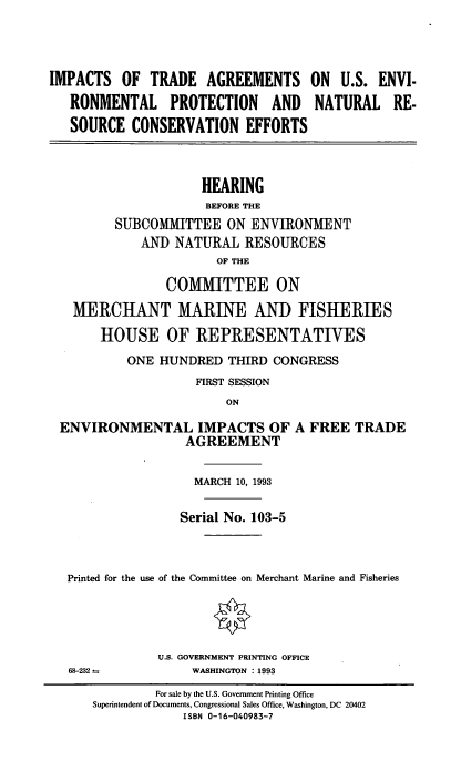 handle is hein.cbhear/itausev0001 and id is 1 raw text is: IMPACTS OF TRADE AGREEMENTS ON U.S. ENVI.
RONMENTAL PROTECTION AND NATURAL RE-
SOURCE CONSERVATION EFFORTS
HEARING
BEFORE THE
SUBCOMMITTEE ON ENVIRONMENT
AND NATURAL RESOURCES
OF THE
COMMITTEE ON
MERCHANT MARINE AND FISHERIES
HOUSE OF REPRESENTATIVES
ONE HUNDRED THIRD CONGRESS
FIRST SESSION
ON
ENVIRONMENTAL IMPACTS OF A FREE TRADE
AGREEMENT
MARCH 10, 1993
Serial No. 103-5
Printed for the use of the Committee on Merchant Marine and Fisheries

68-232 =

U.S. GOVERNMENT PRINTING OFFICE
WASHINGTON : 1993

For sale by the U.S. Government Printing Office
Superintendent of Documents, Congressional Sales Office, Washington, DC 20402
ISBN 0-16-040983-7


