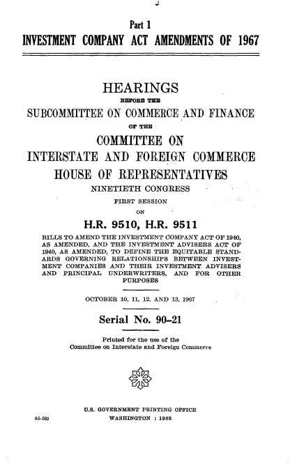 handle is hein.cbhear/itcyatats0001 and id is 1 raw text is: 


                      Part I

INVESTMENT  COMPANY   ACT  AMENDMENTS   OF  1967






                HEARINGS
                    BPOBM T=B

 SUBCOMMITTEE ON COMMERCE AND FINANCE
                      OF TIE

               COMMITTEE ON

 INTERSTATE AND FOREIGN COMMERCE

      HOUSE OF REPRESENTATIVES

              NINETIETH  CONGRESS

                   FIRST SESSION
                       ON

            H.R.  9510,  H.R.  9511
    BILLS TO AMEND THE INVESTMENT COMPANY ACT OF 1940,
    AS AMENDED, AND THE INVESTMENT ADVISERS ACT OF
    1940, AS AMENDED, TO DEFINE THE EQUITABLE STAND-
    ARDS GOVERNING RELATIONSHIPS BETWEEN INVEST-
    MENT COMPANIES AND THEIR INVESTMENT ADVISERS
    AND PRINCIPAL UNDERWRITERS, AND FOR OTHER
                    PURPOSES


             OCTOBER 10, 11, 12, AND 13, 1967


                Serial No. 90-21


                Printed for the use of the
          Committee on Interstate and Foreign Commerce





                      0


            U.S. GOVERNMENT PRINTING OFFICE
   85-592         WASHINGTON : 1968



