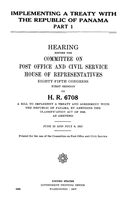 handle is hein.cbhear/itrcp0001 and id is 1 raw text is: 



IMPLEMENTING A TREATY WITH

   THE REPUBLIC OF PANAMA

                  PART   1






                HEARING
                  BEFORE THE

              COMMITTEE ON


   POST   OFFICE   AND  CIVIL   SERVICE

      HOUSE   OF  REPRESENTATIVES

           EIGHTY-FIFTH CONGRESS
                 FIRST SESSION
                     ON

                H. R.  6708

   A BILL TO IMPLEMENT A TREATY AND AGREEMENT WITH
      THE REPUBLIC OF PANAMA, BY AMENDING THE
            CLASSIFICATION ACT OF 1949,
                  AS AMENDED


              JUNE 22 AND JULY 9, 1957


   Printed for the use of the Committee on Post Office and Civil Service















                 UNITED STATES
             GOVERNMENT PRINTING OFFICE
  93N85 WASHINGTON : 1957


