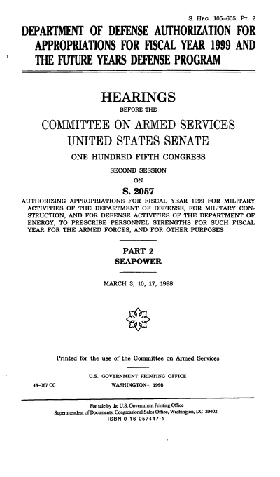 handle is hein.cbhear/ixfypii0001 and id is 1 raw text is: S. HRG. 105--605, PT. 2
DEPARTMENT OF DEFENSE AUTHORIZATION FOR
APPROPRIATIONS FOR FISCAL YEAR 1999 AND
THE FUTURE YEARS DEFENSE PROGRAM
HEARINGS
BEFORE THE
COMMITTEE ON ARMED SERVICES
UNITED STATES SENATE
ONE HUNDRED FIFTH CONGRESS
SECOND SESSION
ON
S. 2057
AUTHORIZING APPROPRIATIONS FOR FISCAL YEAR 1999 FOR MILITARY
ACTIVITIES OF THE DEPARTMENT OF DEFENSE, FOR MILITARY CON-
STRUCTION, AND FOR DEFENSE ACTIVITIES OF THE DEPARTMENT OF
ENERGY, TO PRESCRIBE PERSONNEL STRENGTHS FOR SUCH FISCAL
YEAR FOR THE ARMED FORCES, AND FOR OTHER PURPOSES
PART 2
SEAPOWER
MARCH 3, 10, 17, 1998
Printed for the use of the Committee on Armed Services
U.S. GOVERNMENT PRINTING OFFICE
48-067 CC          WASHINGTON-: 1998
For sale by the U.S. Government Printing Office
Superintendent of Documents, Congressional Sales Office, Washington, DC 20402
ISBN 0-16-057447-1



