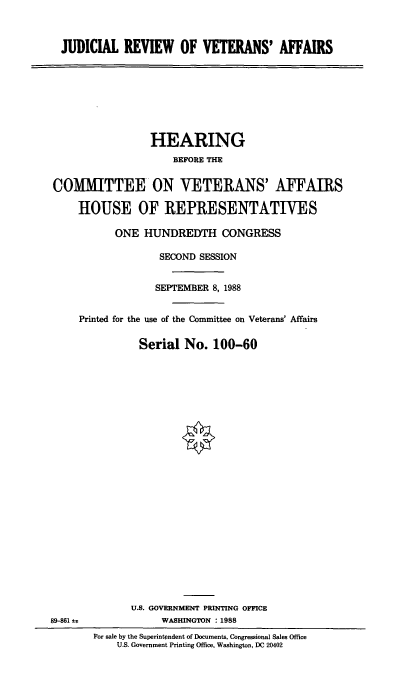 handle is hein.cbhear/jrva0001 and id is 1 raw text is: JUDICIAL REVIEW OF VETERANS' AFFAIRS

HEARING
BEFORE THE
COMMITTEE ON VETERANS' AFFAIRS
HOUSE OF REPRESENTATIVES
ONE HUNDREDTH CONGRESS
SECOND SESSION
SEPTEMBER 8, 1988
Printed for the use of the Committee on Veterans' Affairs
Serial No. 100-60

U.S. GOVERNMENT PRINTING OFFICE
WASHINGTON : 1988

89-861 a

For sale by the Superintendent of Documents, Congressional Sales Office
U.S. Government Printing Office, Washington, DC 20402


