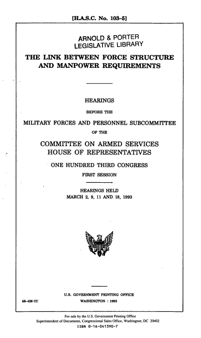 handle is hein.cbhear/lbfsmr0001 and id is 1 raw text is: [H.A.S.C. No. 103-5]
ARNOLD & PORTER
LEGISLATIVE LIBRARY
THE LINK BETWEEN FORCE STRUCTURE
AND MANPOWER REQUIREMENTS
HEARINGS
BEFORE THE
MILITARY FORCES AND PERSONNEL SUBCOMMITTEE
OF THE
COMMITTEE ON ARMED SERVICES
HOUSE OF REPRESENTATIVES

ONE HUNDRED THIRD CONGRESS
FIRST SESSION
HEARINGS HELD
MARCH 2, 9, 11 AND. 18, 1993

U.S. GOVERNMENT PRINTING OFFICE
WASHINGTON : 1993

68426 CC

For sale by the U.S. Government Printing Office
Superintendent of Documents, Congressional Sales Office, Washington, DC 20402
ISBN 0-16-041390-7


