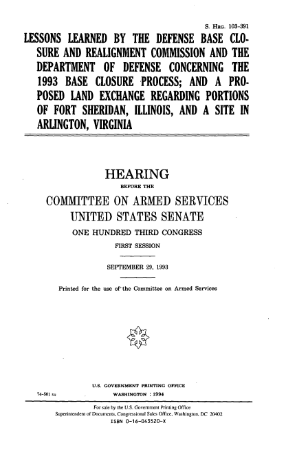 handle is hein.cbhear/lldbc0001 and id is 1 raw text is: S. HRG. 103-391
LESSONS LEARNED BY THE DEFENSE BASE CLO-
SURE AND REALIGNMENT COMMISSION AND THE
DEPARTMENT OF DEFENSE CONCERNING THE
1993 BASE CLOSURE PROCESS; AND A PRO-
POSED LAND EXCHANGE REGARDING PORTIONS
OF FORT SHERIDAN, ILLINOIS, AND A SITE IN
ARLINGTON, VIRGINIA
HEARING
BEFORE THE
COMMITTEE ON ARMED SERVICES
UNITED STATES SENATE
ONE HUNDRED THIRD CONGRESS
FIRST SESSION
SEPTEMBER 29, 1993
Printed for the use of the Committee on Armed Services
U.S. GOVERNMENT PRINTING OFFICE
74-501--          WASHINGTON : 1994
For sale by the U.S. Government Printing Office
Superintendent of Documents, Congressional Sales Office, Washington, DC 20402
ISBN 0-16-043520-X


