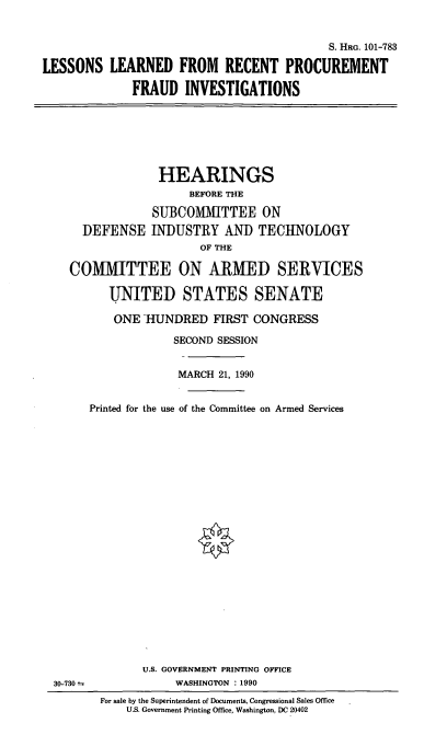 handle is hein.cbhear/llrpfi0001 and id is 1 raw text is: S. HRG. 101-783
LESSONS LEARNED FROM RECENT PROCUREMENT
FRAUD INVESTIGATIONS

HEARINGS
BEFORE THE
SUBCOMMITTEE ON
DEFENSE INDUSTRY AND TECHNOLOGY
OF THE
COMMITTEE ON ARMED SERVICES
UNITED STATES SENATE
ONE HUNDRED FIRST CONGRESS
SECOND SESSION
MARCH 21, 1990
Printed for the use of the Committee on Armed Services

U.S. GOVERNMENT PRINTING OFFICE
WASHINGTON : 1990

30-730 =

For sale by the Superintendent of Documents, Congressional Sales Office
U.S. Government Printing Office, Washington, DC 20402


