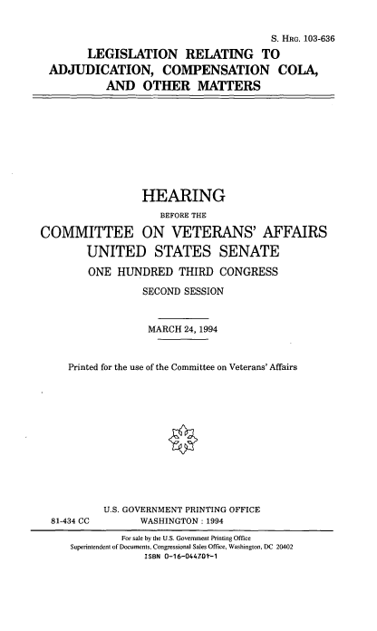handle is hein.cbhear/lracco0001 and id is 1 raw text is: S. HRG. 103-636
LEGISLATION RELATING TO
ADJUDICATION, COMPENSATION COLA,
AND OTHER MATTERS

HEARING
BEFORE THE
COMMITTEE ON VETERANS' AFFAIRS
UNITED STATES SENATE
ONE HUNDRED THIRD CONGRESS
SECOND SESSION
MARCH 24, 1994
Printed for the use of the Committee on Veterans' Affairs

81-434 CC

U.S. GOVERNMENT PRINTING OFFICE
WASHINGTON: 1994

For sale by the U.S. Government Printing Office
Superintendent of Documents, Congressional Sales Office, Washington, DC 20402
ISBN O-16-044-70-1


