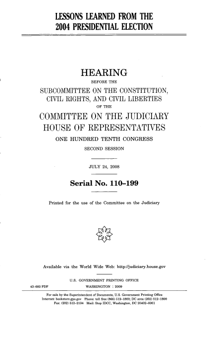 handle is hein.cbhear/lsernpdct0001 and id is 1 raw text is: 


LESSONS LEARNED FROM THE

2004 PRESIDENTIAL ELECTION


                  HEARING
                     BEFORE THE

    SUBCOMMITTEE ON THE CONSTITUTION,

      ClIL RIGHTS, AND CIlL LIBERTIES
                       OF THE

   COMMITTEE ON THE JUDICIARY

     HOUSE OF REPRESENTATIVES

         ONE HUNDRED TENTH CONGRESS

                   SECOND SESSION



                     JULY 24, 2008



              Serial No. 110-199



       Printed for the use of the Committee on the Judiciary












     Available via the World Wide Web: http://judiciary.house.gov


              U.S. GOVERNMENT PRINTING OFFICE
43-683 PDF         WASHINGTON : 2009
      For sale by the Superintendent of Documents, U.S. Government Printing Office
    Internet: bookstore.gpo.gov Phone: toll free (866) 512-1800; DC area (202) 512-1800
        Fax: (202) 512-2104 Mail: Stop IDCC, Washington, DC 20402-0001


