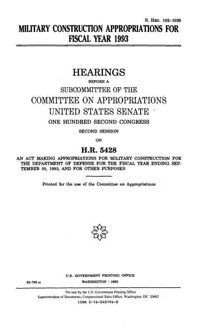 handle is hein.cbhear/mcafy0001 and id is 1 raw text is: S. HIIRG. 102-1038
MILITARY CONSTRUCTION APPROPRIATIONS FOR
FISCAL YEAR 1993

HEARINGS
BEFORE A
SUBCOMMITTEE OF THE
COMMITTEE ON APPROPRIATIONS
UNITED STATES SENATE
ONE HUNDRED SECOND CONGRESS
SECOND SESSION
ON
H.R. 5428
AN ACT MAKING APPROPRIATIONS FOR MILITARY CONSTRUCTION FOR
THE DEPARTMENT OF DEFENSE FOR THE FISCAL YEAR ENDING SEP-
TEMBER 30, 1993, AND FOR OTHER PURPOSES
Printed for the use of the Committee on Appropriations
U.S. GOVERNMENT PRINTING OFFICE
52-793 cc           WASHINGTON : 1993
For sale by the U.S. Government Printing Office
Superintendent of Documents, Congressional Sales Office, Washington, DC 20402
ISBN 0-16-040196-8


