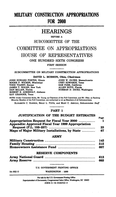 handle is hein.cbhear/mcami0001 and id is 1 raw text is: MIUTARY CONSTRUCTION APPROPRIATIONS
FOR 2000
HEARINGS
BEFORE A
SUBCOMMITTEE OF THE
COMMITTEE ON APPROPRIATIONS
HOUSE OF REPRESENTATIVES
ONE HUNDRED SIXTH CONGRESS
FIRST SESSION
SUBCOMMITTEE ON MILITARY CONSTRUCTION APPROPRIATIONS
DAVID L. HOBSON, Ohio, Chairman
JOHN EDWARD PORTER, Illinois      JOHN W. OLVER, Massachusetts
ROGER F. WICKER, Mississippi      CHET EDWARDS, Texas
TODD TIAHRT, Kansas               SAM FARR, :California
JAMES T. WALSH, New York          ALLEN BOYD, Florida
DAN MILLER, Florida               NORMAN D. DICKS, Washington
ROBERT B. ADERHOLT, Alabama
KAY GRANGER, Texas
NOTE: Under Committee Rules, Mr. Young, as Chairman of the Full Committee, and Mr. Obey, as Ranking
Minority Member of the Full Committee, are authorized to sit as Members of all Subcommittees.
ELIZABETH C. DAWSON, BRIAN L. PoiTs, and MARY C. ARNOLD, Subcommittee Staff
PART 1
JUSTIFICATION OF THE. BUDGET ESTIMATES
Page
Appropriation Request for Fiscal Year 2000 ....................  1
Appendix: Approved Fiscal Year 1999 Appropriation '
Request (P.L. 105-237)          .............................  23
Maps of Major Military Installations, by State ................  67
ARMY
M ilitary  Construction  .............................................................  145
Fam  ily  H ousing  .......................................................................  515
Homeowners Assistance Fund .............................................  607
RESERVE COMPONENTS
Arm  y  National Guard   .............................................................  613
Army Reserve               .................................... 665
U.S. GOVERNMENT PRINTING OFFICE
54-9220                  WASHINGTON : 1999
For sale by the U.S. Government Printing Office
Superintendent of Documents, Congressional Sales Office, Washington, DC 20402
ISBN 0-16-058202-4


