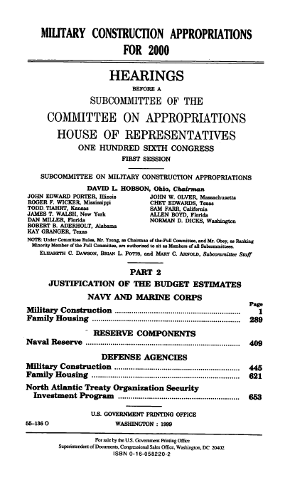 handle is hein.cbhear/mcamii0001 and id is 1 raw text is: MILITARY CONSTRUCTION APPROPRIATIONS
FOR 2000
HEARINGS
BEFORE A
SUBCOMMITTEE OF THE
COMMITTEE ON APPROPRIATIONS
HOUSE OF REPRESENTATIVES
ONE HUNDRED SIXTH CONGRESS
FIRST SESSION
SUBCOMMITTEE ON MILITARY CONSTRUCTION APPROPRIATIONS
DAVID L. HOBSON, Ohio, Chairman
JOHN EDWARD PORTER, Illinois       JOHN W. OLVER, Massachusetts
ROGER F. WICKER, Mississippi       CHET EDWARDS, Texas
TODD- TIAHRT, Kansas               SAM FARR, California
JAMES T. WALSH, New York           ALLEN BOYD, Florida
DAN MILLER, Florida                NORMAN D. DICKS, Washington
ROBERT B. ADERHOLT, Alabama
KAY GRANGER, Texas
NOTE: Under Committee Rules, Mr. Young, as Chairman of the Fun Committee, and Mr. Obey, as Ranking
Minority Member of the Full Committee, are authorized to sit as Members of all Subommittees.
ELIZABETH C. DAWSON, BRiAN L. Ponm, and MARY C. ARNOLD, Subcommittee Staff
PART 2
JUSTIFICATION OF THE BUDGET ESTIMATES
NAVY AND MARINE CORPS
Page
Military Construction .....................................................  1
Fam  ily  H ousing  ........................................................................  289
RESERVE COMPONENTS
N aval Reserve   ...........................................................................  409
DEFENSE AGENCIES
M ilitary  Construction  .............................................................  445
Fam  ily  H ousing  ........................................................................  621
North Atlantic Treaty Organization Security
Investment Program      ...........................................................  653
U.S. GOVERNMENT PRINTING OFFICE
55-1360                   WASHINGTON: 1999
For sale by the U.S. Government Printing Office
Superintendent of Documents, Congressional Sales Office, Washington, DC 20402
ISBN 0-16-058220-2


