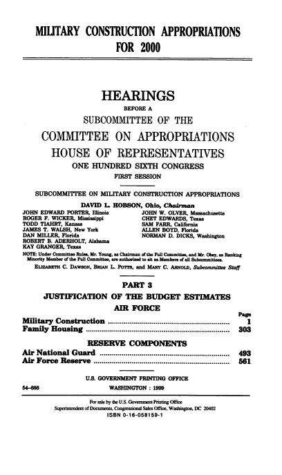 handle is hein.cbhear/mcamiii0001 and id is 1 raw text is: MIUTARY CONSTRUCTION APPROPRIATIONS
FOR 2000
HEARINGS
BEFORE A
SUBCOMMITTEE OF THE
COMMITTEE ON APPROPRIATIONS
HOUSE OF REPRESENTATIVES
ONE HUNDRED SIXTH CONGRESS
FIRST SESSION
SUBCOMMITTEE ON MILITARY CONSTRUCTION APPROPRIATIONS
DAVID L HOBSON, Ohio, Chairman
JOHN EDWARD PORTER, Illinois     JOHN W. OLVER, Massachusetts
ROGER F. WICKER, Mississippi     CHET EDWARDS, Texas
TODD TIAHRT, Kansas              SAM FARR, California
JAMES T. WALSH, New York         ALLEN BOYD, Florida
DAN MILLER, Florida              NORMAN D. DICKS, Washington
ROBERT B. ADERHOLT, Alabama
KAY GRANGER, Texas
NOTE: Under Committee Rules, Mr. Young, as Chairman of the Ful Committee, and Mr. Obey, as Ranking
Minority Member of the Full Cvmmittee, are authorized to sit asMembers of all Subcommittees.
EET.awRm C. DAWSON, BRiAN L. YO~M, and MARY C. AmOLD, Subcommittee Staff
PART 3
JUSTIFICATION OF THE BUDGET ESTIMATES
AIR FORCE
Page
M ilitary  Construction  .............................................................  1
Fam  ily  Housing  ........................................................................  303
RESERVE COMPONENTS
Air National Guard    .................................................................  493
Air Force Reserve           .................................561
U.S. GOVERNMENT PRINTING OFFICE
54-666                  WASHINGTON : 1999
For sale by the U.S. Government Printing Office
Superintendent of Documents, Congmssional Sales Office, Washington, DC 20402
ISBN 0-16-058159-1



