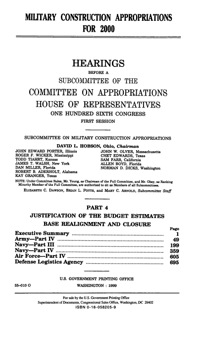 handle is hein.cbhear/mcamiv0001 and id is 1 raw text is: MILITARY CONSTRUCTION APPROPRIATIONS
FOR 2000
HEARINGS
BEFORE A
SUBCOMMITTEE OF THE
COMMITTEE ON APPROPRIATIONS
HOUSE OF REPRESENTATIVES
ONE HUNDRED SIXTH CONGRESS
FIRST SESSION
SUBCOMMITTEE ON MILITARY CONSTRUCTION APPROPRIATIONS
DAVID L HOBSON, Ohio, Chairman
JOHN EDWARD PORTER, Illinois       JOHN W. OLVER, Massachusetts
ROGER F. WICKER, Mississippi       CHET EDWARDS, Texas
TODD TIAHRT, Kansas                SAM FARR, California
JAMES T. WALSH, New York           ALLEN BOYD, Florida
DAN MILLER, Florida                NORMAN D. DICKS, Washington
ROBERT B. ADERHOLT, Alabama
KAY GRANGER, Texas
NOTE: Under Committee Rules, Mr. Young, as Chairman of the Full Committee, and Mr. Obey, as Ranking
Minority Member of the Full Committee, are authorized to sit as Members of all Subcommittees.
ELIzABErH C. DAWSON, BRIAN L. PorTS, and MARY C. ARNOLD, Subcommittee Staff
PART 4
JUSTIFICATION OF THE BUDGET ESTIMATES
BASE REALIGNMENT AND CLOSURE
Page
Executive   Sum  m ary  ................................................................  1
Arm  y- Part  IV  ..........................................................................  49
N avy-  Part   I  ..........................................................................  199
N avym-Part  IV  ...........................................................................  359
Air  Force-  Part IV  ...................................................................  605
Defense  Logistics Agency    ......................................................  695
U.S. GOVERNMENT PRINTING OFFICE
55-0100                  WASHINGTON : 1999

For sale by the U.S. Government Printing Office
Superintendent of Documents, Congressional Sales Office, Washington, DC 20402
ISBN 0-16-058205-9


